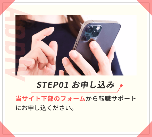 STEP01 お申し込み 当サイト下部のフォームから転職サポートにお申し込ください。