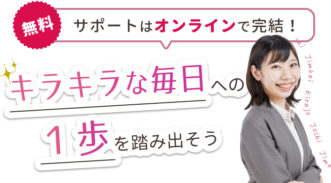 【無料】サポートはオンラインで完結!
キラキラな毎日への1歩を踏み出そう