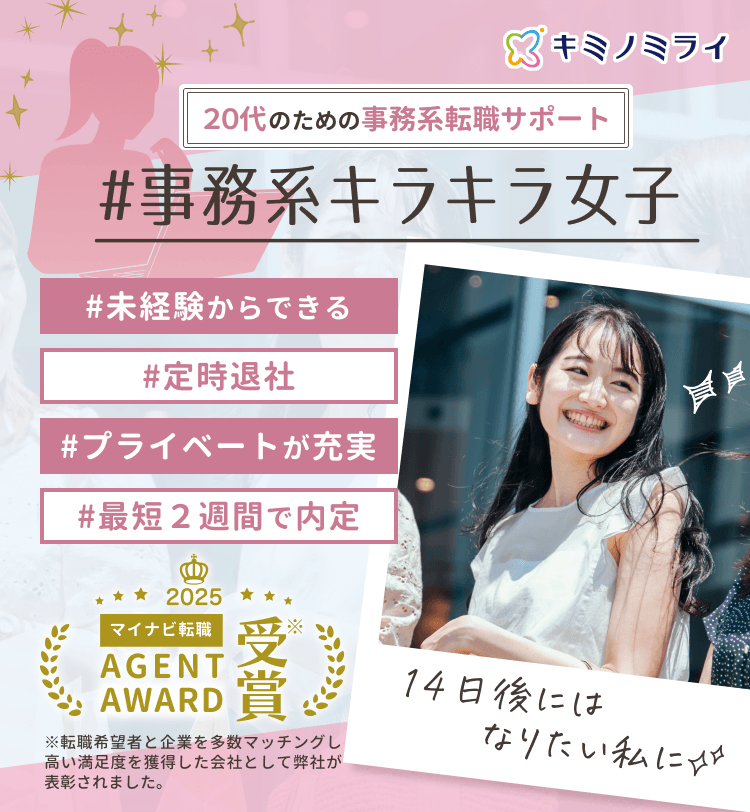 20代のための事務系転職サポート
#事務系キラキラ女子

#未経験からできる
#定時退社
#プライベートが充実
#最短2週間で内定

14日後にはなりたい私に✨

マイナビ転職AGENT AWARD2025受賞
※転職希望者と企業を多数マッチングし高い満足度を獲得した会社として弊社が表彰されました。