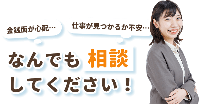 「金銭面が心配…」
「仕事が見つかるか不安…」
なんでも相談してください！