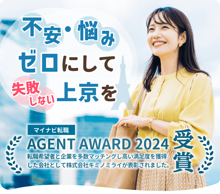 不安・悩みゼロにして失敗しない上京を

マイナビ転職
AGENT AWARD 2024受賞
転職希望者と企業を多数マッチングし高い満足度を獲得した会社として株式会社キミノミライが表彰されました。
