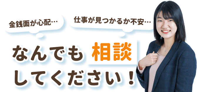 「金銭面が心配…」
「仕事が見つかるか不安…」
なんでも相談してください！