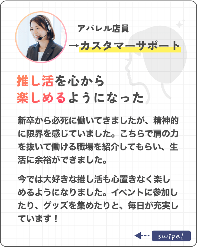 アパレル店員→カスタマーサポート推し活を心から楽しめるようになった新卒から必死に働いてきましたが、精神的に限界を感じていました。こちらで肩の力を抜いて働ける職場を紹介してもらい、生活に余裕ができました。今では大好きな推し活も心置きなく楽しめるようになりました。イベントに参加したり、グッズを集めたりと、毎日が充実しています！