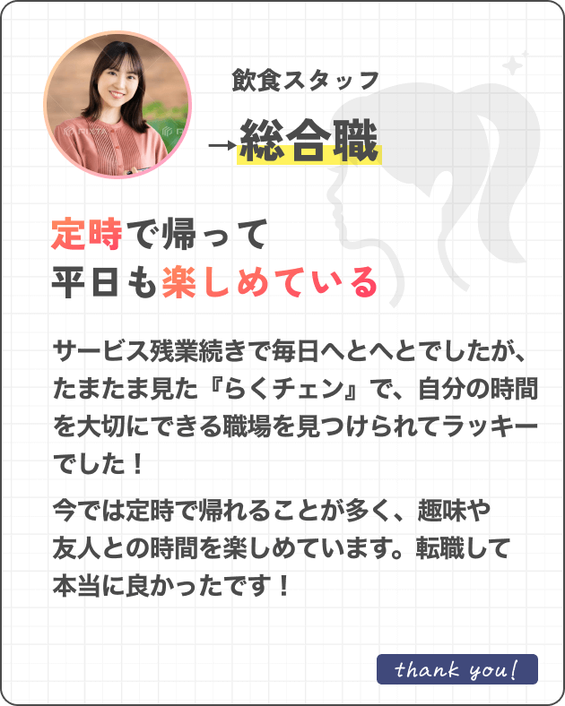 飲食スタッフ→総合職定時で帰って平日も楽しめているサービス残業続きで毎日余裕がありませんでしたが、たまたま見た『らくチェン』で、自分の時間を大切にできる職場を見つけられてラッキーでした！今では定時で帰れることが多く、趣味や友人との時間を楽しめています。転職して本当に良かったです！