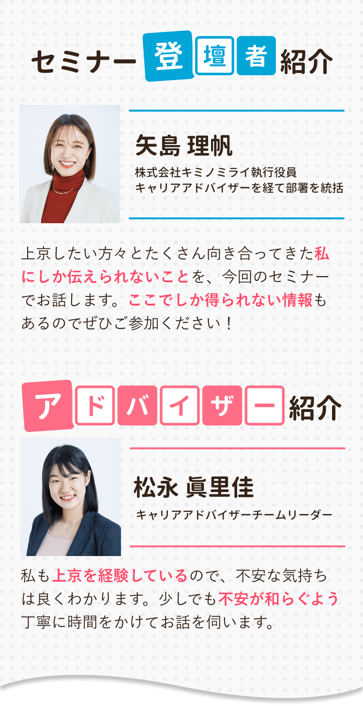 セミナー登壇者紹介
上京したい方々とたくさん向き合ってきた私にしか伝えられないことを、今回のセミナーでお話します。ここでしか得られない情報もあるのでぜひご参加ください！

アドバイザー紹介
私も上京を経験しているので、不安な気持ちは良くわかります。少しでも不安が和らぐよう丁寧に時間をかけてお話を伺います。