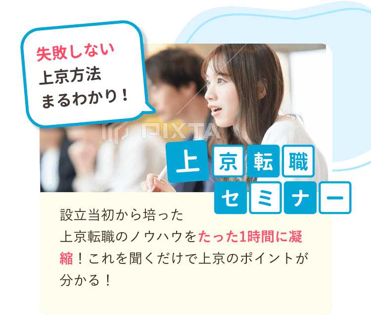 失敗しない上京方法まるわかり！
上京転職セミナー
設立当初から培った
上京転職のノウハウをたった1時間に凝縮！これを聞くだけで上京のポイントが分かる！