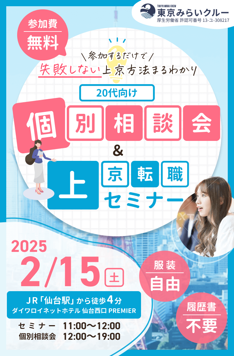 東京みらいクルー
厚生労働省 許認可番号 13-ユ-308217

【参加費無料】
参加するだけで失敗しない上京方法まるわかり
20代向け
個別相談会＆上京転職セミナー

2025/2/15(土)
JR「仙台駅」から徒歩４分
ダイワロイネットホテル 仙台西口 PREMIER
セミナー 11:00～12:00
個別相談会 12:00～19:00

服装自由/履歴書不要