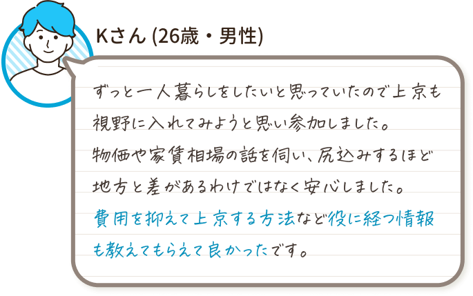 Kさん(26歳・男性)
ずっと一人暮らしをしたいと思っていたので上京も視野に入れてみようと思い参加しました。
物価や家賃相場の話を伺い、尻込みするほど地方と差があるわけではなく安心しました。
費用を抑えて上京する方法など役に経つ情報も教えてもらえて良かったです。