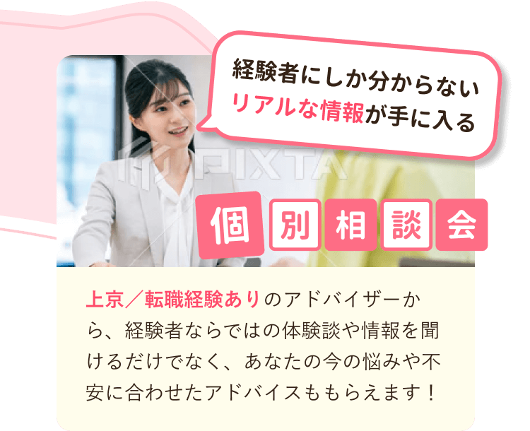 経験者にしか分からないリアルな情報が手に入る
個別相談会
上京／転職経験ありのアドバイザーから、経験者ならではの体験談や情報を聞けるだけでなく、あなたの今の悩みや不安に合わせたアドバイスももらえます！