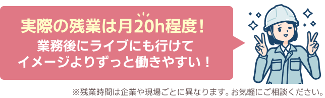 実際の残業は月20h程度！業務後にライブにも行けてイメージよりずっと働きやすい！※残業時間は企業や現場ごとに異なります。お気軽にご相談ください。