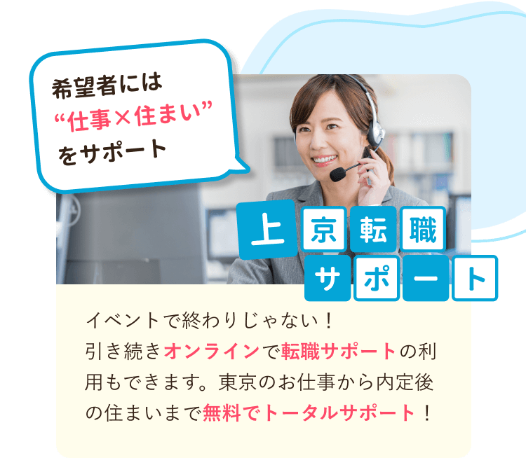 希望者には"仕事×住まい"をサポート
上京転職サポート
イベントで終わりじゃない！
引き続きオンラインで転職サポートの利用もできます。東京のお仕事から内定後の住まいまで無料でトータルサポート！