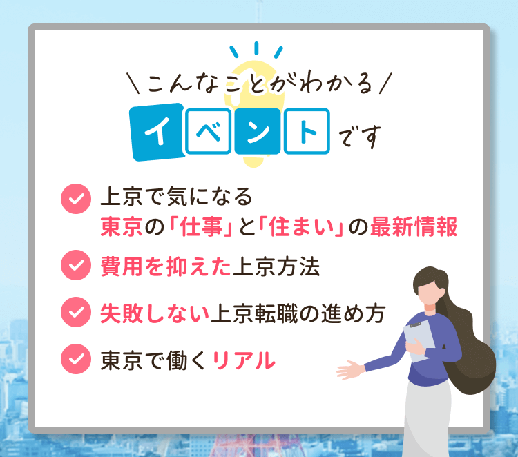 こんなことがわかるイベントです
・上京で気になる東京の「仕事」と「住まい」の最新情報
・費用を抑えた上京方法
・失敗しない上京転職の進め方
・東京で働くリアル