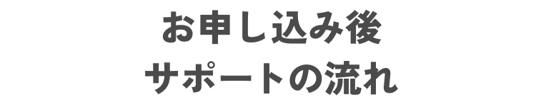 お申し込み後
サポートの流れ