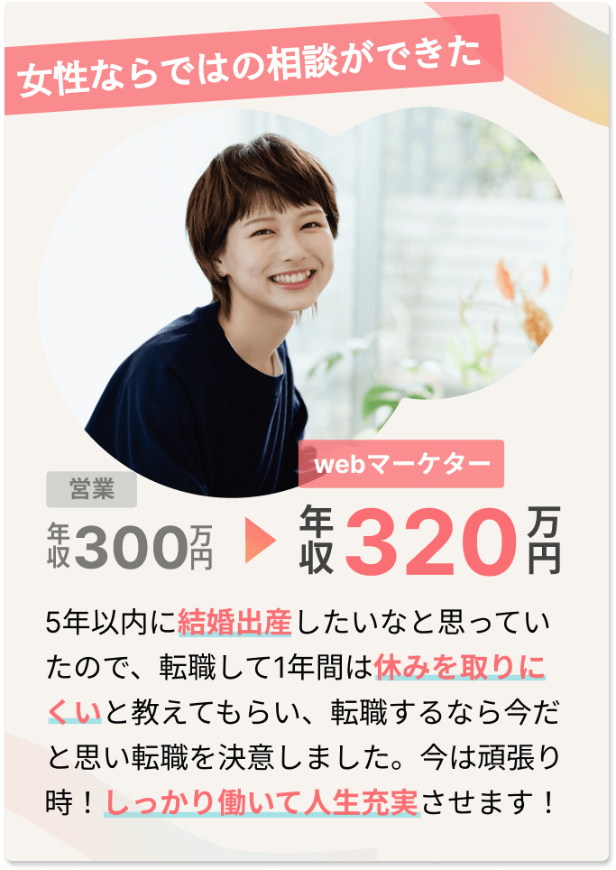 女性ならではの相談ができた 5年以内に結婚出産したいなと思っていたので、転職して1年間は休みを取りにくいと教えてもらい、転職するなら今だと思い転職を決意しました。今は頑張り時！しっかり働いて人生充実させます！