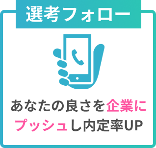 選考フォロー
あなたの良さを企業にプッシュし内定率UP
