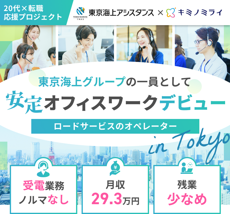 20代×転職応援プロジェクト
東京海上アシスタンス×キミノミライ
東京海上グループの一員として
安定オフィスワークデビュー
ロードサービスのオペレーターin Tokyo
受電業務・ノルマなし／月収29.3万円／残業少なめ