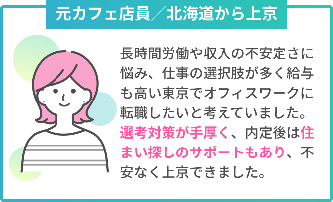 元カフェ店員／北海道から上京　長時間労働や収入の不安定さに悩み、仕事の選択肢が多く給与も高い東京でオフィスワークに転職したいと考えていました。選考対策が手厚く、内定後は住まい探しのサポートもあり、不安なく上京できました。