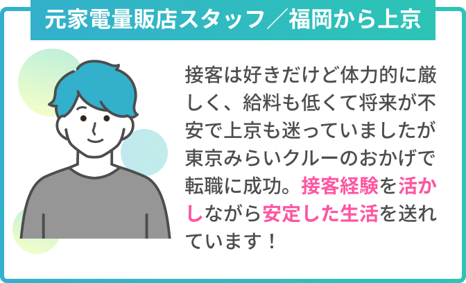 元家電量販店スタッフ／福岡から上京　接客は好きだけど体力的に厳しく、給料も低くて将来が不安でした。上京も迷っていましたが、東京みらいクルーのおかげで転職に成功。接客経験を活かしながら安定した生活を送れています！