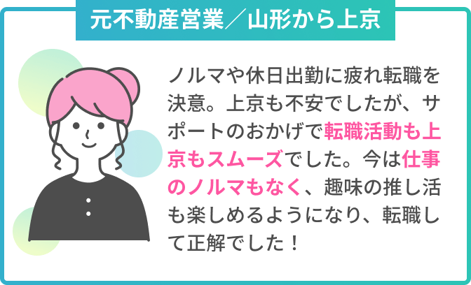 元不動産営業／山形から上京　ノルマや休日出勤に疲れ転職を決意。上京も不安でしたが、サポートのおかげで転職活動も上京もスムーズでした。今は仕事のノルマもなく、趣味の推し活も楽しめるようになり、転職して正解でした！