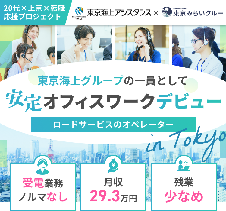 20代×上京×転職応援プロジェクト
東京海上アシスタンス×東京みらいクルー
東京海上グループの一員として
安定オフィスワークデビュー
ロードサービスのオペレーターin Tokyo
受電業務・ノルマなし／月収29.3万円／残業少なめ