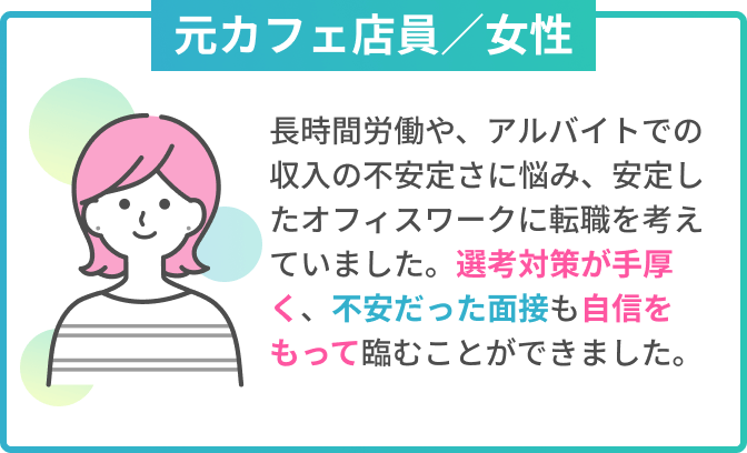 元カフェ店員／女性　元カフェ店員／北海道から上京　長時間労働や収入の不安定さに悩み、仕事の選択肢が多く給与も高い東京でオフィスワークに転職したいと考えていました。選考対策が手厚く、内定後は住まい探しのサポートもあり、不安なく上京できました。