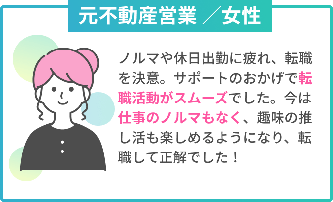 元不動産営業 ／女性　ノルマや休日出勤に疲れ、転職を決意。サポートのおかげで転職活動がスムーズでした。今は仕事のノルマもなく、趣味の推し活も楽しめるようになり、転職して正解でした！