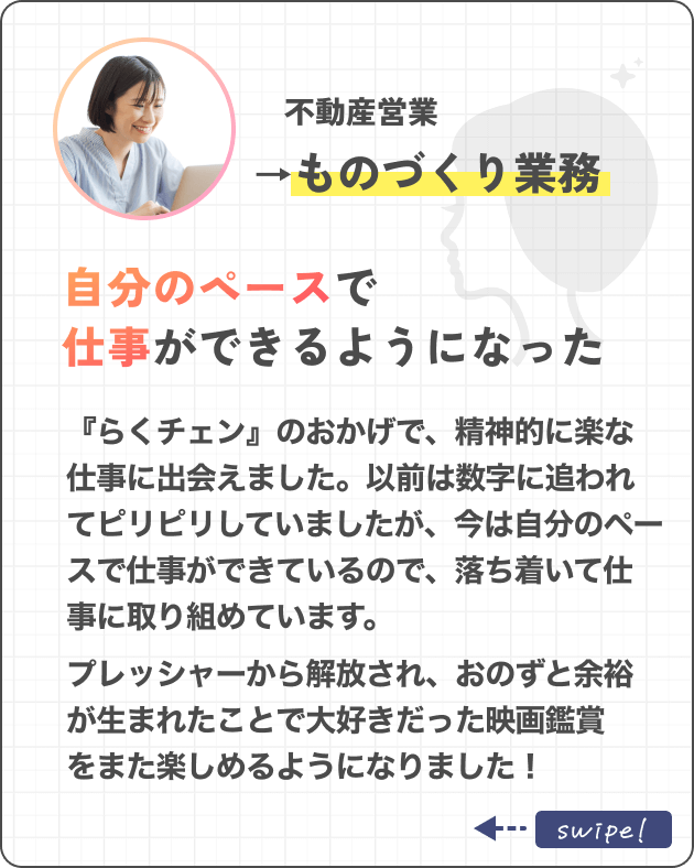 不動産営業→ものづくり業務自分のペースで仕事ができるようになった『らくチェン』のおかげで、精神的に余裕を持てる職場に出会えました。以前は数字に追われてピリピリしていましたが、今は自分のペースで仕事ができているので、落ち着いて仕事に取り組めています。プレッシャーから解放され、おのずと余裕が生まれたことで大好きだった映画鑑賞をまた楽しめるようになりました！