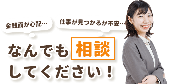 金銭面が心配…
仕事が見つかるか不安…
なんでも相談してください！