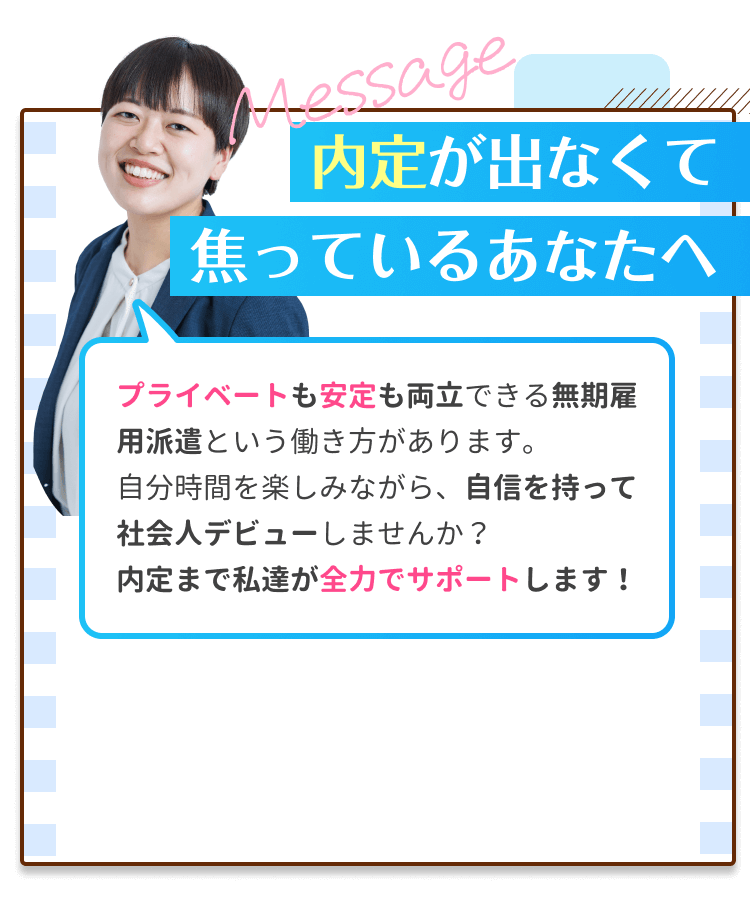 内定が出なくて焦っているあなたへ｜プライベートも安定も両立できる無期雇用派遣という働き方があります。自分時間を楽しみながら、自信を持って社会人デビューしませんか？内定まで私たちが全力でサポートします！