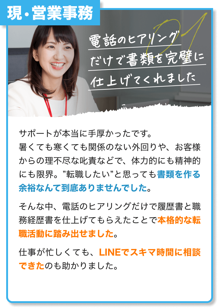 現・営業事務｜電話のヒアリング だけで書類を完璧に 仕上げてくれました｜サポートが本当に手厚かったです。 暑くても寒くても関係のない外回りや、お客様からの理不尽な叱責などで、体力的にも精神的にも限界。”転職したい”と思っても書類を作る余裕なんて到底ありませんでした。 そんな中、電話のヒアリングだけで履歴書と職務経歴書を仕上げてもらえたことで本格的な転職活動に踏み出せました。 仕事が忙しくても、LINEでスキマ時間に相談できたのも助かりました。