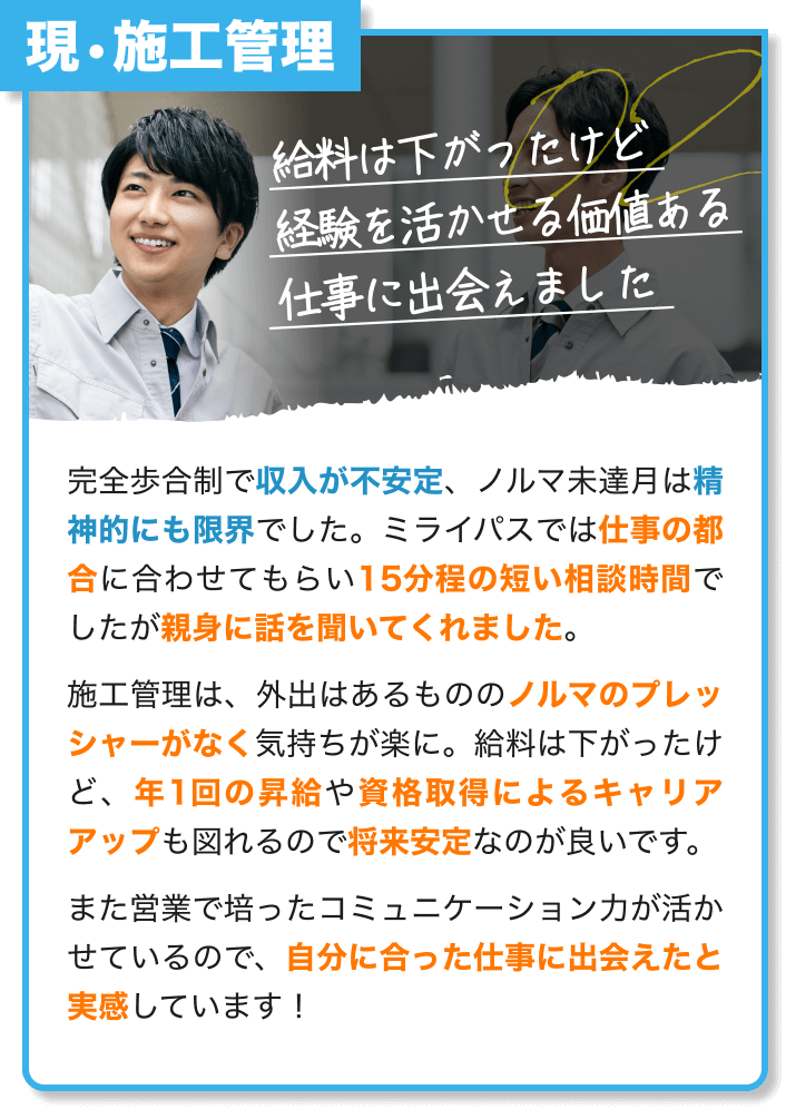 現・施工管理｜給料は下がったけど 経験を活かせる価値ある 仕事に出会えました｜完全歩合制で収入が不安定、ノルマ未達月は精神的にも限界でした。仕事の都合に合わせてもらい15分程の短い相談時間でしたが親身に話を聞いてくれました。 施工管理は、外出はあるもののノルマのプレッシャーがなく気持ちが楽に。給料は下がったけど、年1回の昇給や資格取得によるキャリアアップも図れるので将来安定なのが良いです。また営業で培ったコミュニケーション力が活かせているので、自分に合った仕事に出会えたと実感しています！