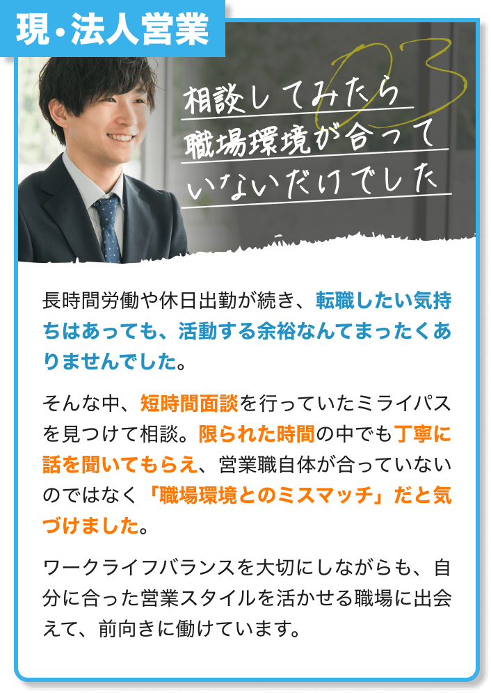 現・法人営業｜相談してみたら 職場環境が合って いないだけでした｜長時間労働や休日出勤が続き、転職したい気持ちはあっても、活動する余裕なんてまったくありませんでした。 そんな中、短時間面談を行っていたミライパスを見つけて相談。限られた時間の中でも丁寧に話を聞いてもらえ、営業職自体が合っていないのではなく「職場環境とのミスマッチ」だと気づけました。ワークライフバランスを大切にしながらも、自分に合った営業スタイルを活かせる職場に出会えて、前向きに働けています。
