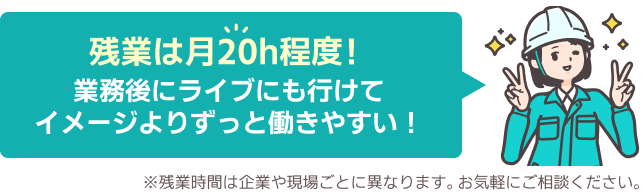 残業は月20h程度!業務後にライブにも行けてイメージよりずっと働きやすい!※残業時間は企業や現場ごとに異なります。お気軽にご相談ください。