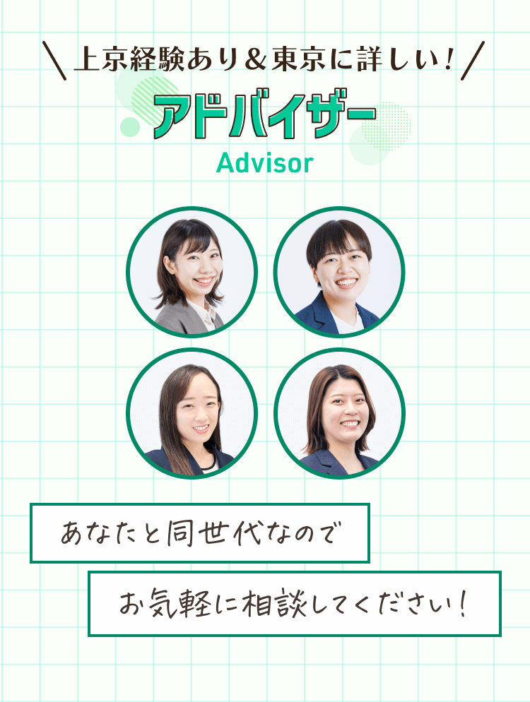 \上京経験あり＆東京に詳しい！/
アドバイザー
あなたと同世代なのでお気軽に相談してください！