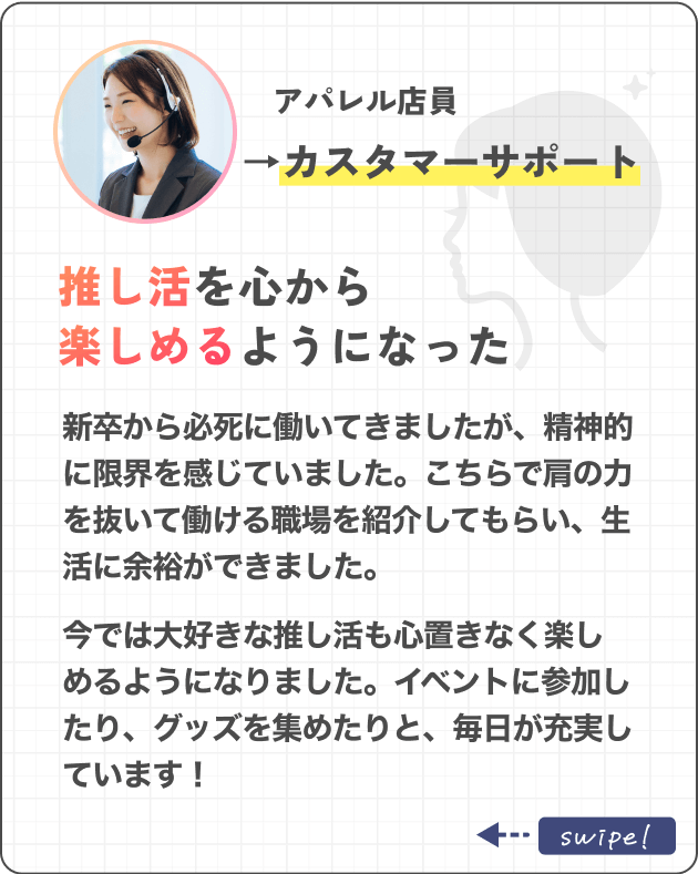 アパレル店員→カスタマーサポート推し活を心から楽しめるようになった新卒から必死に働いてきましたが、精神的に限界を感じていました。こちらで肩の力を抜いて働ける職場を紹介してもらい、生活に余裕ができました。今では大好きな推し活も心置きなく楽しめるようになりました。イベントに参加したり、グッズを集めたりと、毎日が充実しています！
