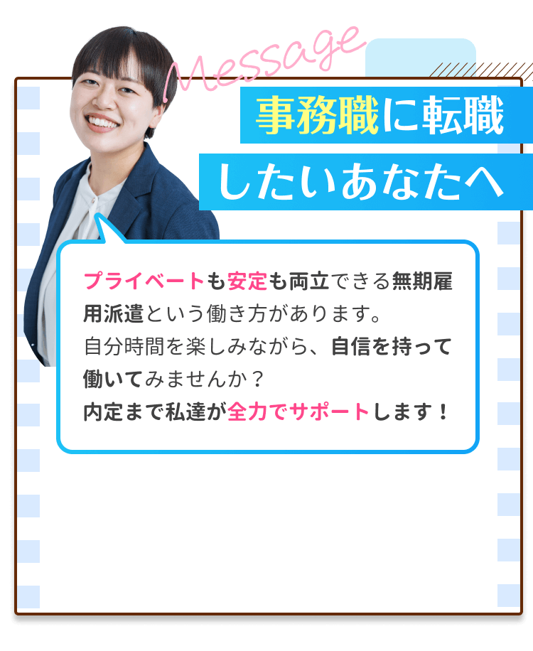 事務職に転職したいあなたへ｜プライベートも安定も両立できる無期雇用派遣という働き方があります。自分時間を楽しみながら、自信を持って働いてみませんか？内定まで私たちが全力でサポートします！