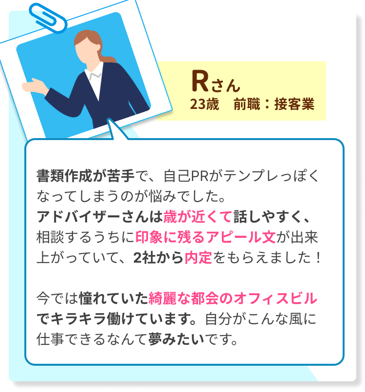書類作成が苦手で、自己PRがテンプレっぽくなってしまうのが悩みでした。 アドバイザーさんは歳が近くて話しやすく、相談するうちに印象に残るアピール文が出来上がっていて、2社から内定をもらえました！ 　　 今では憧れていた綺麗な都会のオフィスビルでキラキラ働けています。自分がこんな風に仕事できるなんて夢みたいです。
