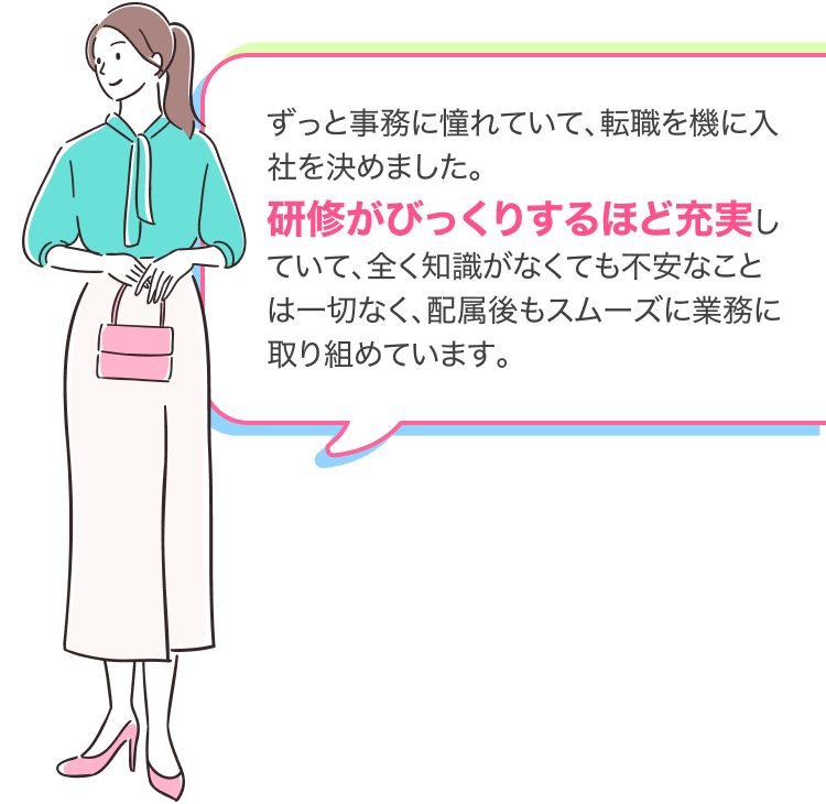 ずっと事務に憧れていて、転職を機に入社を決めました。
研修がびっくりするほど充実していて、全く知識がなくても不安なことは一切なく、配属後もスムーズに業務に取り組めています。