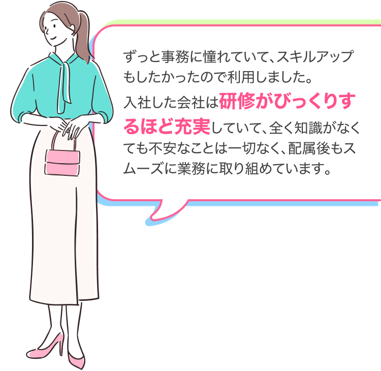 ずっと事務に憧れていて、スキルアップもしたかったので利用しました。
入社した会社は研修がびっくりするほど充実していて、全く知識がなくても不安なことは一切なく、配属後もスムーズに業務に取り組めています。