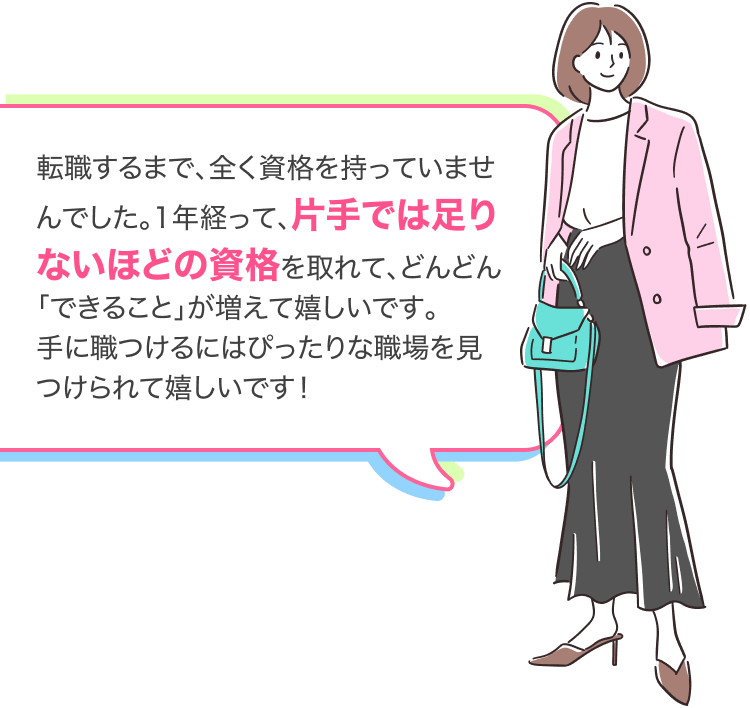 転職するまで、全く資格を持っていませんでした。1年経って、片手では足りないほどの資格を取れて、どんどん「できること」が増えて嬉しいです。
手に職つけるにはぴったりな職場を見つけられて嬉しいです!