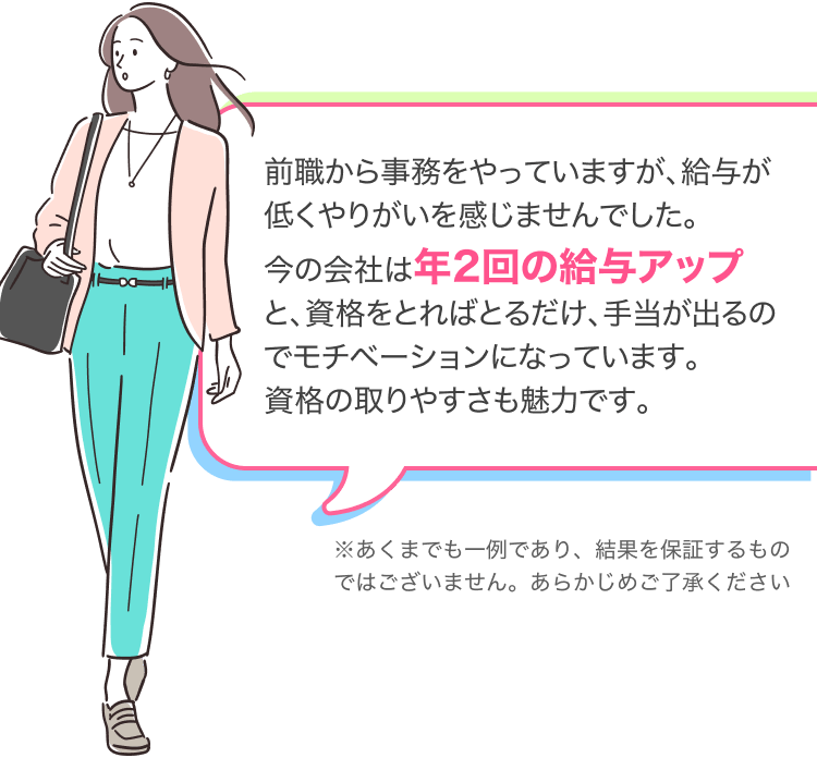 前職から事務をやっていますが、給与が低くやりがいを感じませんでした。
今の会社は年2回の給与アップと、資格をとればとるだけ、手当が出るのでモチベーションになっています。
資格の取りやすさも魅力です。
