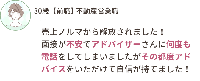 30歳【前職】不動産営業職
売上ノルマから解放されました！
面接が不安でアドバイザーさんになんども電話をしてしまいましたがその都度アドバイスをいただけて自信が持てました！
