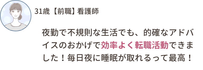 31歳【前職】看護師
夜勤で不規則な生活でも、的確なアドバイスのおかげで効率よく転職活動できました！毎日夜に睡眠が取れるって最高！