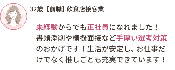 32歳【前職】飲食店接客業
未経験からでも正社員になれました！書類添削や模擬面接など手厚い選考対策のおかげです！生活が安定し、お仕事だけでなく推しごとも充実できています！
