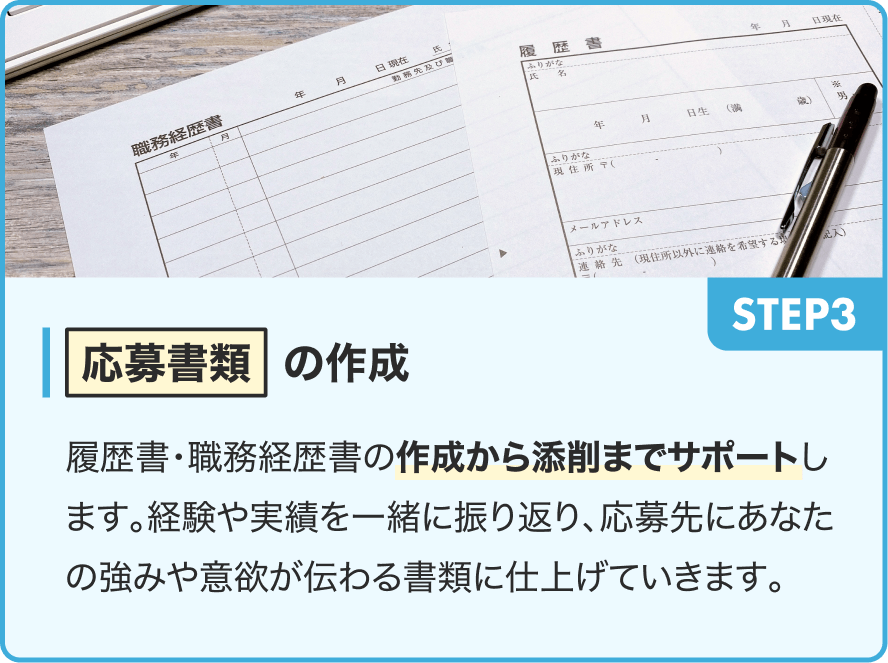 STEP3|応募書類の作成|履歴書・職務経歴書の作成から添削までサポートします。経験や実績を一緒に振り返り、応募先にあなたの強みや意欲が伝わる書類に仕上げていきます。