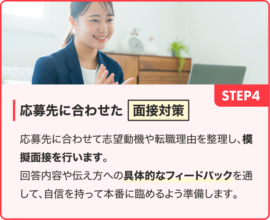 STEP4|応募先に合わせた面接対策|応募先に合わせて志望動機や転職理由を整理し、模擬面接を行います。回答内容や伝え方への具体的なフィードバックを通して、自信を持って本番に臨めるよう準備します。