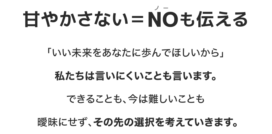 甘やかさない=NO(ノー)も伝える|「いい未来をあなたに歩んでほしいから」私たちは言いにくいことも言います。できることも、今は難しいことも曖昧にせず、その先の選択を考えていきます。