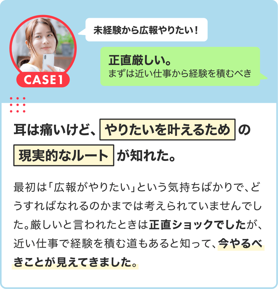 CASE1|未経験から広報やりたい!→正直厳しい。まずは近い仕事から経験を積むべき|耳は痛いけど、やりたいを叶えるための現実的なルートが知れた。|最初は「広報がやりたい」という気持ちばかりで、どうすればなれるのかまでは考えられていませんでした。厳しいと言われたときは正直ショックでしたが、近い仕事で経験を積む道もあると知って、今やるべきことが見えてきました。